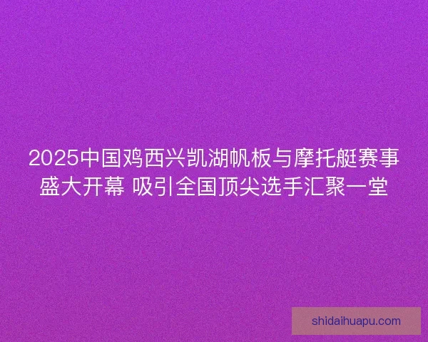 2025中国鸡西兴凯湖帆板与摩托艇赛事盛大开幕 吸引全国顶尖选手汇聚一堂