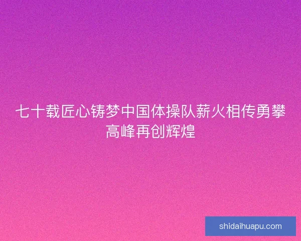 七十载匠心铸梦中国体操队薪火相传勇攀高峰再创辉煌