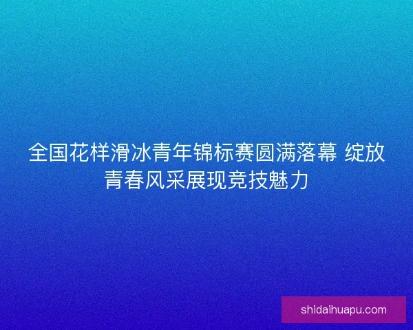 全国花样滑冰青年锦标赛圆满落幕 绽放青春风采展现竞技魅力