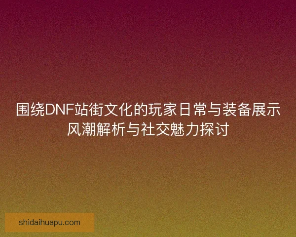 围绕DNF站街文化的玩家日常与装备展示风潮解析与社交魅力探讨
