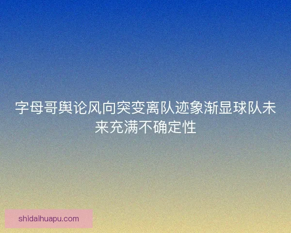 字母哥舆论风向突变离队迹象渐显球队未来充满不确定性
