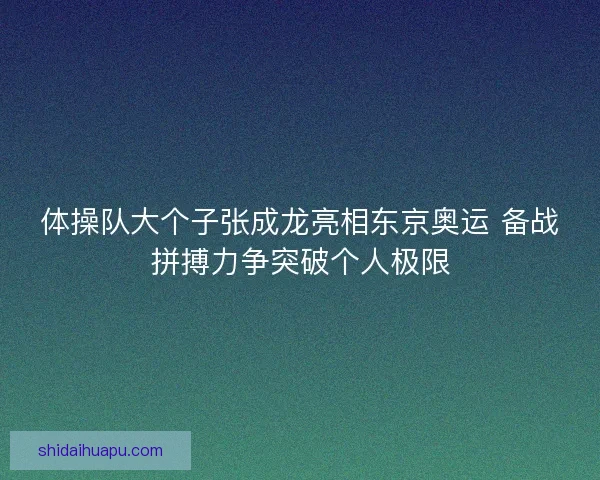 体操队大个子张成龙亮相东京奥运 备战拼搏力争突破个人极限