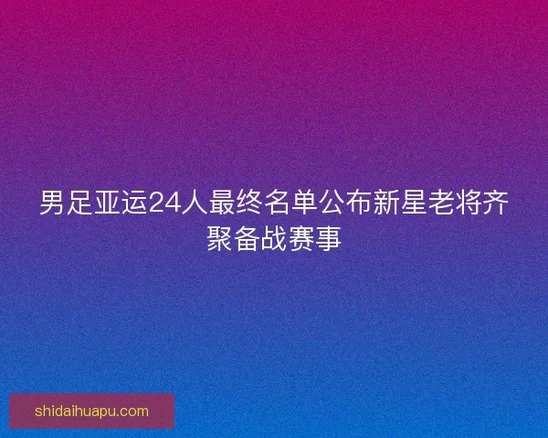 男足亚运24人最终名单公布新星老将齐聚备战赛事