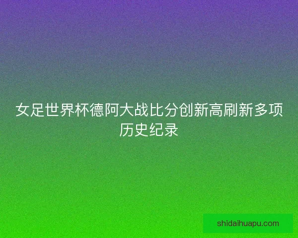 女足世界杯德阿大战比分创新高刷新多项历史纪录