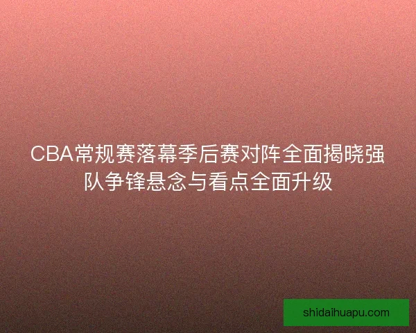 CBA常规赛落幕季后赛对阵全面揭晓强队争锋悬念与看点全面升级