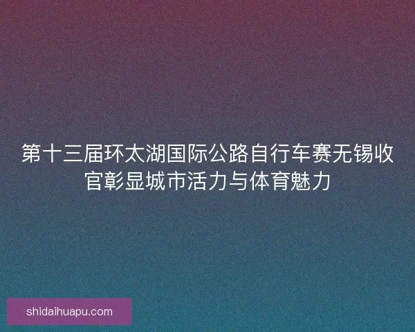 第十三届环太湖国际公路自行车赛无锡收官彰显城市活力与体育魅力