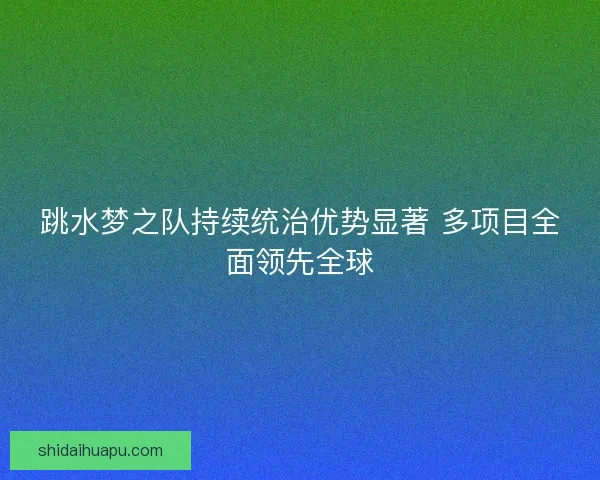 跳水梦之队持续统治优势显著 多项目全面领先全球 跳水梦之队持续统治优势显著 多项目全面领先全球
