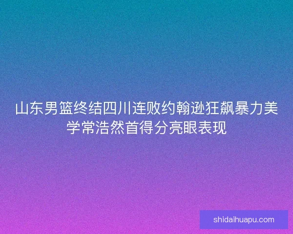 山东男篮终结四川连败约翰逊狂飙暴力美学常浩然首得分亮眼表现